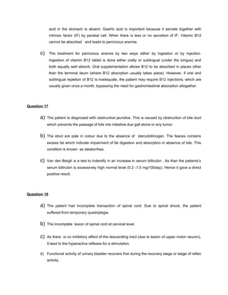 acid in the stomach is absent. Gastric acid is important because it secrete together with
              intrinsic factor (IF) by parietal cell. When there is less or no secretion of IF, Vitamin B12
              cannot be absorbed and leads to pernicious anemia.


      c)      The treatment for pernicious anemia by two ways either by ingestion or by injection.
              Ingestion of vitamin B12 tablet is done either orally or sublingual (under the tongue) and
              both equally well absorb. Oral supplementation allows B12 to be absorbed in places other
              than the terminal ileum (where B12 absorption usually takes place). However, if oral and
              sublingual repletion of B12 is inadequate, the patient may require B12 injections, which are
              usually given once a month, bypassing the need for gastrointestinal absorption altogether.




Question 17


      a)   The patient is diagnosed with obstructive jaundice. This is caused by obstruction of bile duct
           which prevents the passage of bile into intestine due gall stone or any tumor.


      b)   The stool are pale in colour due to the absence of stercobillinogen. The feaces contains
           excess fat which indicate impairment of fat digestion and absorption in absence of bile. This
           condition is known as steatorrhea.


      c)   Van den Bergh is a test to indentify in an increase in serum billirubin . As than the patients’s
           serum billirubin is excessively high normal level (0.2 -1.0 mg/100day). Hence it gave a direct
           positive result.




Question 18


      a)   The patient had incomplete transaction of spinal cord. Due to spinal shock, the patient
           suffered from temporary quadriplegia.


      b)   The incomplete lesion of spinal cord at cervical level.


      c)   As there is no inhibitory effect of the descending tract (due to lesion of upper motor neuron),
           It lead to the hyperactive reflexes for a stimulation.

      d) Functional activity of urinary bladder recovers first during the recovery stage or stage of reflex
           activity.
 