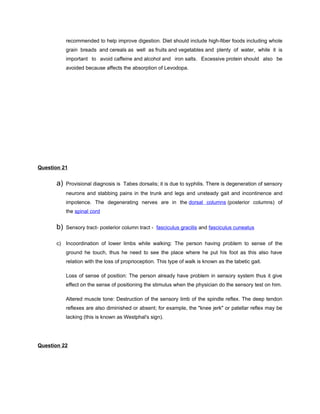 recommended to help improve digestion. Diet should include high-fiber foods including whole
           grain breads and cereals as well as fruits and vegetables and plenty of water, while it is
           important to avoid caffeine and alcohol and iron salts. Excessive protein should also be
           avoided because affects the absorption of Levodopa.




Question 21


      a)   Provisional diagnosis is Tabes dorsalis; it is due to syphilis. There is degeneration of sensory
           neurons and stabbing pains in the trunk and legs and unsteady gait and incontinence and
           impotence. The degenerating nerves are in the dorsal columns (posterior columns) of
           the spinal cord


      b)   Sensory tract- posterior column tract - fasciculus gracilis and fasciculus cuneatus


      c) Incoordination of lower limbs while walking: The person having problem to sense of the
           ground he touch, thus he need to see the place where he put his foot as this also have
           relation with the loss of proprioception. This type of walk is known as the tabetic gait.

           Loss of sense of position: The person already have problem in sensory system thus it give
           effect on the sense of positioning the stimulus when the physician do the sensory test on him.

           Altered muscle tone: Destruction of the sensory limb of the spindle reflex. The deep tendon
           reflexes are also diminished or absent; for example, the "knee jerk" or patellar reflex may be
           lacking (this is known as Westphal's sign).




Question 22
 