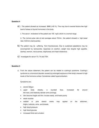 Question 4


      a)     i. The patient showed an increased BMR (+40 %). This may due to several factors like high
             level of stress or thyroid hormones in the body.

             ii. The serum cholesterol of the patient are 100 mg% which in a normal range.

             iii. The normal pulse rate at rest averages about 72/min, .the patient showed a high basal
             rate (120/min) (tachycardia).


      b)     The patient may be suffering from thyrotoxicosis. Due to sustained palpitations may be
             accompanied by tachycardia, dyspnoea on exertion, weight loss despite high appetite,
             diarhea, tremors, nervousness, diaphoresis and heart intolerance.


      c)     Investigate for serum T3, T4 and TSH.




Question 5

      a) From the above statement, the patient can be related to cushing’s syndrome. Cushing’s
             syndrome is a hormonal disorder caused by prolonged exposure of the body’s tissues to high
             levels of the hormone cortisol. Sometimes called hypercortisolism.


             Symptoms are :


             •   severe fatigue
             •   upper     body        obesity,        a    rounded      face,   increased     fat     around
                 the neck, and relatively slender arms and legs
             •   skin become fragile and thin, bruises easily, and heals poorly
             •   weak muscles
             •   reddish    or     pink      stretch       marks   may      appear   on      the     abdomen,
                 thighs, buttocks, arms, and breasts
             •   high blood pressure
             •   high blood glucose
             •   increased thirst and urination
 
