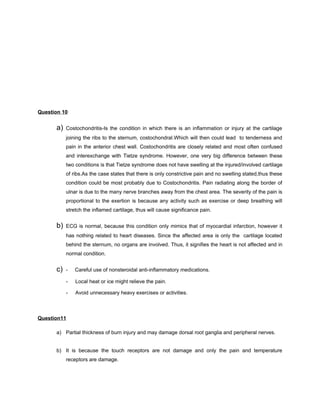 Question 10


      a)   Costochondritis-Is the condition in which there is an inflammation or injury at the cartilage
           joining the ribs to the sternum, costochondral.Which will then could lead to tenderness and
           pain in the anterior chest wall. Costochondritis are closely related and most often confused
           and interexchange with Tietze syndrome. However, one very big difference between these
           two conditions is that Tietze syndrome does not have swelling at the injured/involved cartilage
           of ribs.As the case states that there is only constrictive pain and no swelling stated,thus these
           condition could be most probably due to Costochondritis. Pain radiating along the border of
           ulnar is due to the many nerve branches away from the chest area. The severity of the pain is
           proportional to the exertion is because any activity such as exercise or deep breathing will
           stretch the inflamed cartilage, thus will cause significance pain.


      b)   ECG is normal, because this condition only mimics that of myocardial infarction, however it
           has nothing related to heart diseases. Since the affected area is only the cartilage located
           behind the sternum, no organs are involved. Thus, it signifies the heart is not affected and in
           normal condition.


      c)   -   Careful use of nonsteroidal anti-inflammatory medications.

           -   Local heat or ice might relieve the pain.

           -   Avoid unnecessary heavy exercises or activities.



Question11

      a) Partial thickness of burn injury and may damage dorsal root ganglia and peripheral nerves.


      b) It is because the touch receptors are not damage and only the pain and temperature
           receptors are damage.
 