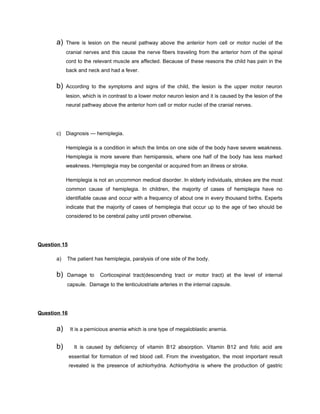 a)   There is lesion on the neural pathway above the anterior horn cell or motor nuclei of the
           cranial nerves and this cause the nerve fibers traveling from the anterior horn of the spinal
           cord to the relevant muscle are affected. Because of these reasons the child has pain in the
           back and neck and had a fever.


      b)   According to the symptoms and signs of the child, the lesion is the upper motor neuron
           lesion, which is in contrast to a lower motor neuron lesion and it is caused by the lesion of the
           neural pathway above the anterior horn cell or motor nuclei of the cranial nerves.




      c) Diagnosis — hemiplegia.

           Hemiplegia is a condition in which the limbs on one side of the body have severe weakness.
           Hemiplegia is more severe than hemiparesis, where one half of the body has less marked
           weakness. Hemiplegia may be congenital or acquired from an illness or stroke.

           Hemiplegia is not an uncommon medical disorder. In elderly individuals, strokes are the most
           common cause of hemiplegia. In children, the majority of cases of hemiplegia have no
           identifiable cause and occur with a frequency of about one in every thousand births. Experts
           indicate that the majority of cases of hemiplegia that occur up to the age of two should be
           considered to be cerebral palsy until proven otherwise.




Question 15

      a)   The patient has hemiplegia, paralysis of one side of the body.


      b)   Damage to       Corticospinal tract(descending tract or motor tract) at the level of internal
           capsule. Damage to the lenticulostriate arteries in the internal capsule.




Question 16


      a)      It is a pernicious anemia which is one type of megaloblastic anemia.


      b)        It is caused by deficiency of vitamin B12 absorption. Vitamin B12 and folic acid are
              essential for formation of red blood cell. From the investigation, the most important result
              revealed is the presence of achlorhydria. Achlorhydria is where the production of gastric
 