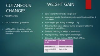 CUTANEOUS
CHANGES
 PIGMENTATION
A. FACE::: chloasma gravidarum
B. ABDOMEN::: linea nigra ,striae
gravidarum,spider erythema ,mild
hirsuitsm
 Ealier weeks there may be weight loss
 subsequent weeks there is progressive weight gain until last 1
or 2 weeks
 Total weight gain during is average 11 kg
 The amount of water retained during pregnancy at term Is
estimated to be 6.5 litres
 Preriodic checking of weight is mandatory
 Rapid gain::may a early sign of preeclampsia
 Stationary fall may indicate::IUGR/ Death of fetus
WEIGHT GAIN
For normal BMI
20-26
11-16kg
obese;(BMI>29) Not more than 7kg
underweight(BMI
<19)
Upto 18 kg
 