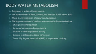 BODY WATER METABOLISM
 Pregnancy is a state of hypervolemia
 The water content of fetus,placenta,and amniotic fluid is about 3.5ltr
 There is active retention of sodium and potassium
 The important causes of sodium retention and volume overload are
1. Changes in osmoregulation
2. Increased estrogen and progesterone
3. Increase in renin angiotensin activity
4. Increase in aldosterone,deoxy cortiserone
5. Control by Arginie vasopresine(AVP) from posterior pituitary
 