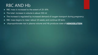 RBC AND Hb
 RBC mass is increased to the extent of 20-30%
 The total increase in volume is about 350 ml
 The increase is regulated by increased demand of oxygen transport during pregnancy
 RBC mass begins to risea t about 10 weeks and continue till term
 disproportionate rise in plasma volume and Hb produces state of HEMODILUTION
 