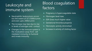 Leukocyte and
immune system
 Neutrophilic leukocytosis occurs
too the extent of 10-15000/cumm
and even upto 2000/cumm
 The increase may bee due to rise
in levels of estrogen and cortisol
 Changes in the immune system is
the modulation away from cell
mediated immunity to humoral
and innate immunity
 Pregnancy is hypercoagulable state
 Fibrinogen level rises
 ESR Gives much higher value
 Gestational thrombocytopenia
 Fibrinolytic activity diminished
 Increase in activity of clotting factor
Blood coagulation
factors
 