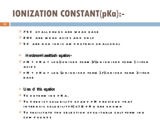 IONIZATION CONSTANT(pKa):- 75% of all drugs are weak base 20% are weak acids and only 5% are non ionic amphoteric or alcohol Henderson-Hasselblach equation:- pH = pKa + log[ionised form]/ [unionised form] ---for acids pH = pKa + log [unionised form] / [ionised form]---for base Uses of this equation To determine pKa. To predict solubility of any pH provided that intrensic solubility(Co) & pKa are known To facilitate the selection of suitable salt forming compounds To predict the solubility and pH properties of the salt 