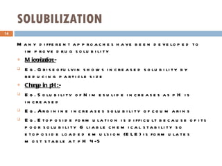 SOLUBILIZATION  Many different approaches have been developed to improve drug solubility Micronization:- Eg. Griseofulvin shows increased solubility by reducing particle size Change in pH:- Eg. Solubility of Nimesulide increases as pH is increased Eg. Arginine increases solubility of coumarins Eg. Etoposide formulation is difficult because of its poor solubility & liable chemical stability so etoposide loaded emulsion (ELE) is formulates most stable at pH 4-5 