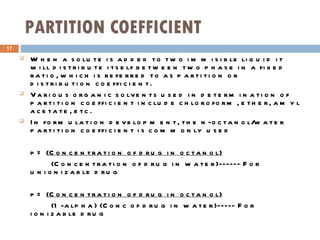 PARTITION COEFFICIENT When a solute is added to two immisible liquid it  will distribute itself between two phase in a fixed ratio, which is referred to as partition or distribution coefficient. Various organic solvents used in determination of partition coefficient include chloroform, ether, amyl acetate, etc. In formulation development, the n-octanol/water partition coefficient is commonly used p=  (Concentration of drug in octanol) (Concentration of drug in water)------ For unionizable drug p=  (Concentration of drug in octanol) (1-alpha) (Conc of drug in water)----- For ionizable drug 