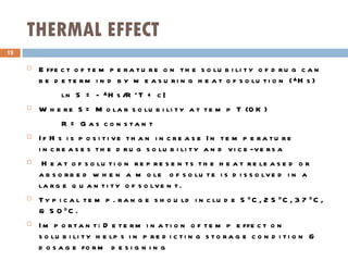 THERMAL EFFECT Effect of temperature on the solubility of drug can be determind by measuring heat of solution (▲Hs) ln S = - ▲Hs/R*T + c| Where S= Molar solubility at temp T (0K) R= Gas constant If Hs is positive than increase In temperature increases the drug solubility and vice-versa Heat of solution represents the heat released or absorbed when a mole  of solute is dissolved in a large quantity of solvent. Typical temp. range should include 5 0 C, 25 0 C, 37 0 C, & 50 0 C. Important: Determination of temp effect on solubility helps in predicting storage condition & dosage form designing 