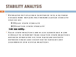 STABILITY ANALYSIS Development of a drug substance into a suitable dosage form repairs the preformulation stability studies as: [1] Solid state stability [2] Solution state stability Solid state stability :- Solid state reactions are much slower and more difficult to interpret than solution state reactions because of reduced no. of molecular contacts between drugs and excepient molecules and occurrence of multiple reactions 