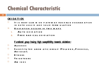 Chemical Characteristic OXIDATION It is very common pathway for drug degradation in both liquid and solid formulation  Oxidation occurs in two ways Auto oxidation Free radical oxidation Functional group having high susceptibility towards oxidation:-   Alkenes  Substituted aromatic group (Toluene, Phenols, Anisole). Ethers Thioethers Amines 