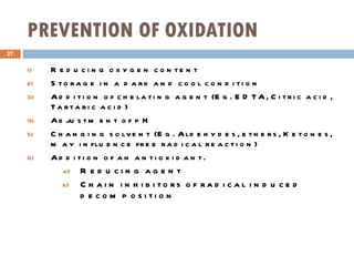 PREVENTION OF OXIDATION Reducing oxygen content Storage in a dark and cool condition Addition of chelating agent (Eg. EDTA, Citric acid, Tartaric acid) Adjustment of pH Changing solvent (Eg. Aldehydes, ethers, Ketones, may influence free radical reaction) Addition of an antioxidant. Reducing agent Chain inhibitors of radical induced decomposition 