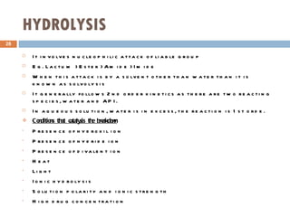 HYDROLYSIS It involves nucleophilic attack of liable group Eg. Lactum > Ester > Amide > Imide When this attack is by a solvent other than water than it is known as solvolysis It generally follows 2nd order kinetics as there are two reacting species, water and API. In aqueous solution, water is in excess, the reaction is 1st orde. Conditions that catalysis the breakdown Presence of hydroxil ion Presence of hydride ion Presence of divalent ion Heat Light Ionic hydrolysis Solution polarity and ionic strength High drug concentration  