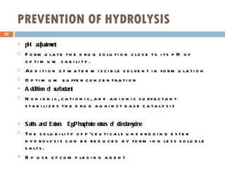 PREVENTION OF HYDROLYSIS pH adjustment Formulate the drug solution close to its pH of optimum sability. Addition of water miscible solvent in formulation Optimum buffer concentration Addition of surfactant Nonionic, cationic, and anionic surfactant stabilizes the drug against base catalysis Salts and Esters  Eg.Phosphate esters of clindamycine   The solubility of p’ceuticals undergoing ester hydrolysis can be reduced by forming less soluble salts. By use of complexing agent 