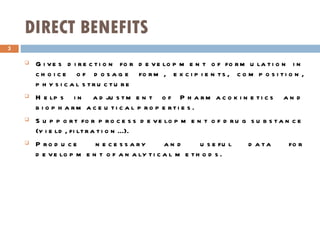 DIRECT BENEFITS Gives direction for development of formulation in choice of dosage form, excipients, composition, physical structure Helps in adjustment of Pharmacokinetics and biopharmaceutical properties. Support for process development of drug substance (yield, filtration...). Produce necessary and useful data for development of analytical methods. 