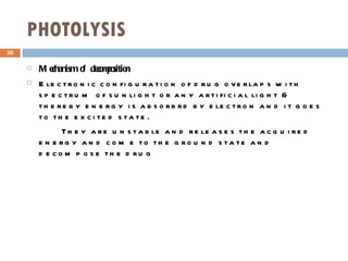 PHOTOLYSIS Mechanism of decomposition Electronic configuration of drug overlaps with spectrum of sunlight or any artificial light & thereby energy is absorbrd by electron and it goes to the excited state. They are unstable and releases the acquired energy and come to the ground state and decompose the drug 