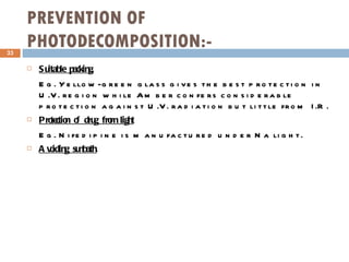 PREVENTION OF PHOTODECOMPOSITION:- Suitable packing. Eg. Yellow-green glass gives the best protection in U.V. region while Amber confers considerable protection against U.V. radiation but little from I.R. Protection of drug from light Eg. Nifedipine is manufactured under Na light. Avoiding sunbath. 