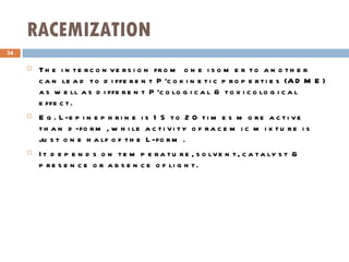 RACEMIZATION The interconversion from one isomer to another can lead to different P'cokinetic properties (ADME) as well as different P'cological & toxicological effect. Eg. L-epinephrine is 15 to 20 times more active than d-form, while activity of racemic mixture is just one half of the L-form. It depends on temperature, solvent, catalyst & presence or absence of light. 