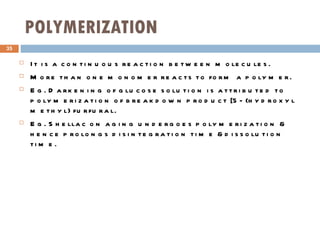 POLYMERIZATION It is a continuous reaction between molecules. More than one monomer reacts to form a polymer. Eg. Darkening of glucose solution is attributed to polymerization of breakdown product [5- (hydroxyl methyl) furfural. Eg. Shellac on aging undergoes polymerization & hence prolongs disintegration time &dissolution time. 