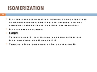 ISOMERIZATION It is the process involving change of one structure to another having same empirical formula but different properties in one or more respects. Its occurrence is rare. Examples:- Tetracycline & its dvts. can undergo reversible Isomerization at pH range 2-6. Trans-cis Isomerization of Amphotericin B. 