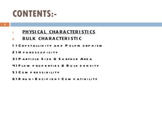 CONTENTS:- PHYSICAL CHARACTERISTICS BULK CHARACTERISTIC 1) Crystallinity and Polymorphism 2) Hygroscopicity 3) Particle Size & Surface Area 4) Flow properties & Bulk density 5) Compressibility 6) Drug- Excipient Compatibility   