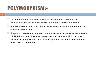 POLYMORPHISM:- It is defined as the ability of a compound to crystallize in more than one crystalline form Chemical stability and solubility changes due to polymorphism For e.g chloramphenicol palmitate exists in three (A,B,C) polymorphic form, from which B is more soluble and melting point, density and hardness will also change   