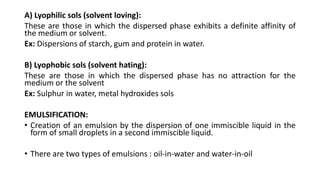 A) Lyophilic sols (solvent loving):
These are those in which the dispersed phase exhibits a definite affinity of
the medium or solvent.
Ex: Dispersions of starch, gum and protein in water.
B) Lyophobic sols (solvent hating):
These are those in which the dispersed phase has no attraction for the
medium or the solvent
Ex: Sulphur in water, metal hydroxides sols
EMULSIFICATION:
• Creation of an emulsion by the dispersion of one immiscible liquid in the
form of small droplets in a second immiscible liquid.
• There are two types of emulsions : oil-in-water and water-in-oil
 