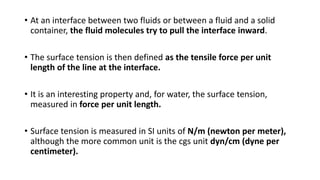 • At an interface between two fluids or between a fluid and a solid
container, the fluid molecules try to pull the interface inward.
• The surface tension is then defined as the tensile force per unit
length of the line at the interface.
• It is an interesting property and, for water, the surface tension,
measured in force per unit length.
• Surface tension is measured in SI units of N/m (newton per meter),
although the more common unit is the cgs unit dyn/cm (dyne per
centimeter).
 