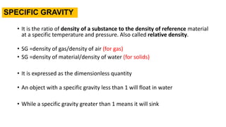 SPECIFIC GRAVITY
• It is the ratio of density of a substance to the density of reference material
at a specific temperature and pressure. Also called relative density.
• SG =density of gas/density of air (for gas)
• SG =density of material/density of water (for solids)
• It is expressed as the dimensionless quantity
• An object with a specific gravity less than 1 will float in water
• While a specific gravity greater than 1 means it will sink
 