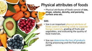 Physical attributes of foods
• Physical attributes of foods consist of size,
shape, volume, density, and porosity,
surface area etc.
SIZE:
• Size is an important physical attribute of
foods used in screening solids to separate
foreign materials, grading of fruits and
vegetables, and evaluating the quality of
food materials.
• Size can determine the loss of products
during processing and the final product
yields.
 