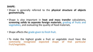 SHAPE:
• Shape is generally referred to the physical structure of objects
geometrically.
• Shape is also important in heat and mass transfer calculations,
screening solids to separate foreign materials, grading of fruits and
vegetables, and evaluating the quality of food materials.
• Shape affects the grade given to fresh fruit.
• To make the highest grade a fruit or vegetable must have the
commonly recognized expected shape of that particular
fruit/vegetable.
 
