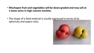 • Misshapen fruit and vegetables will be down-graded and may sell at
a lower price in high volume markets.
• The shape of a food material is usually expressed in terms of its
sphericity and aspect ratio.
 