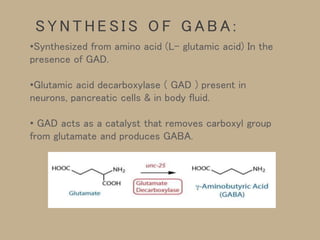 •Synthesized from amino acid (L- glutamic acid) In the
presence of GAD.
•Glutamic acid decarboxylase ( GAD ) present in
neurons, pancreatic cells & in body fluid.
• GAD acts as a catalyst that removes carboxyl group
from glutamate and produces GABA.
S Y N T H E S I S O F G A B A :
 