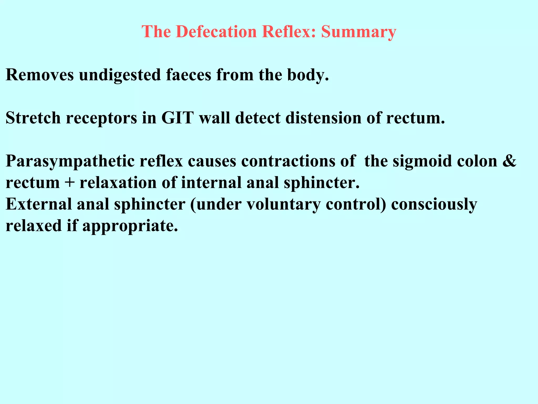 The Defecation Reflex: Summary
Removes undigested faeces from the body.
Stretch receptors in GIT wall detect distension of rectum.
Parasympathetic reflex causes contractions of the sigmoid colon &
rectum + relaxation of internal anal sphincter.
External anal sphincter (under voluntary control) consciously
relaxed if appropriate.
 