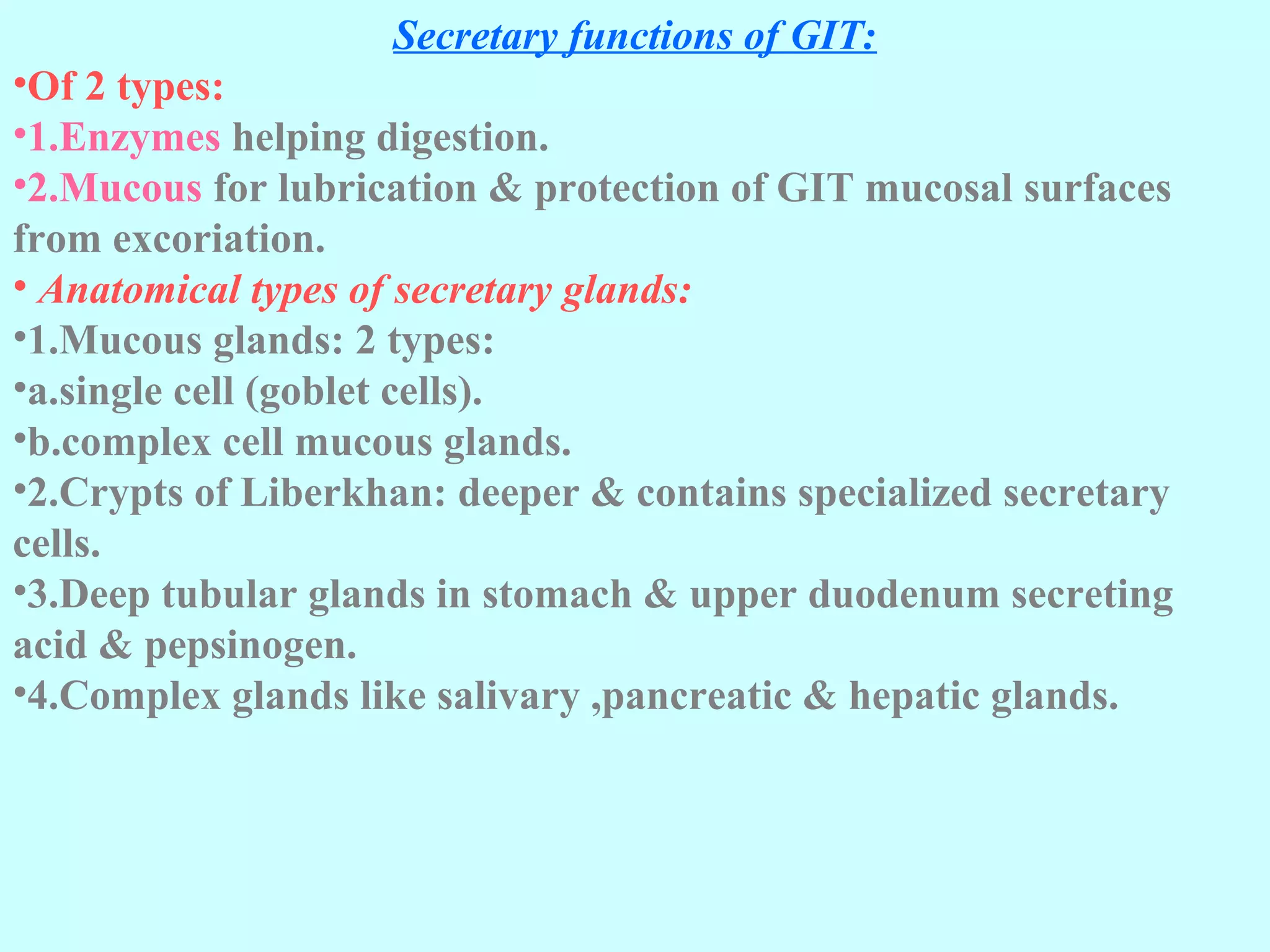 Secretary functions of GIT:
•Of 2 types:
•1.Enzymes helping digestion.
•2.Mucous for lubrication & protection of GIT mucosal surfaces
from excoriation.
• Anatomical types of secretary glands:
•1.Mucous glands: 2 types:
•a.single cell (goblet cells).
•b.complex cell mucous glands.
•2.Crypts of Liberkhan: deeper & contains specialized secretary
cells.
•3.Deep tubular glands in stomach & upper duodenum secreting
acid & pepsinogen.
•4.Complex glands like salivary ,pancreatic & hepatic glands.
 