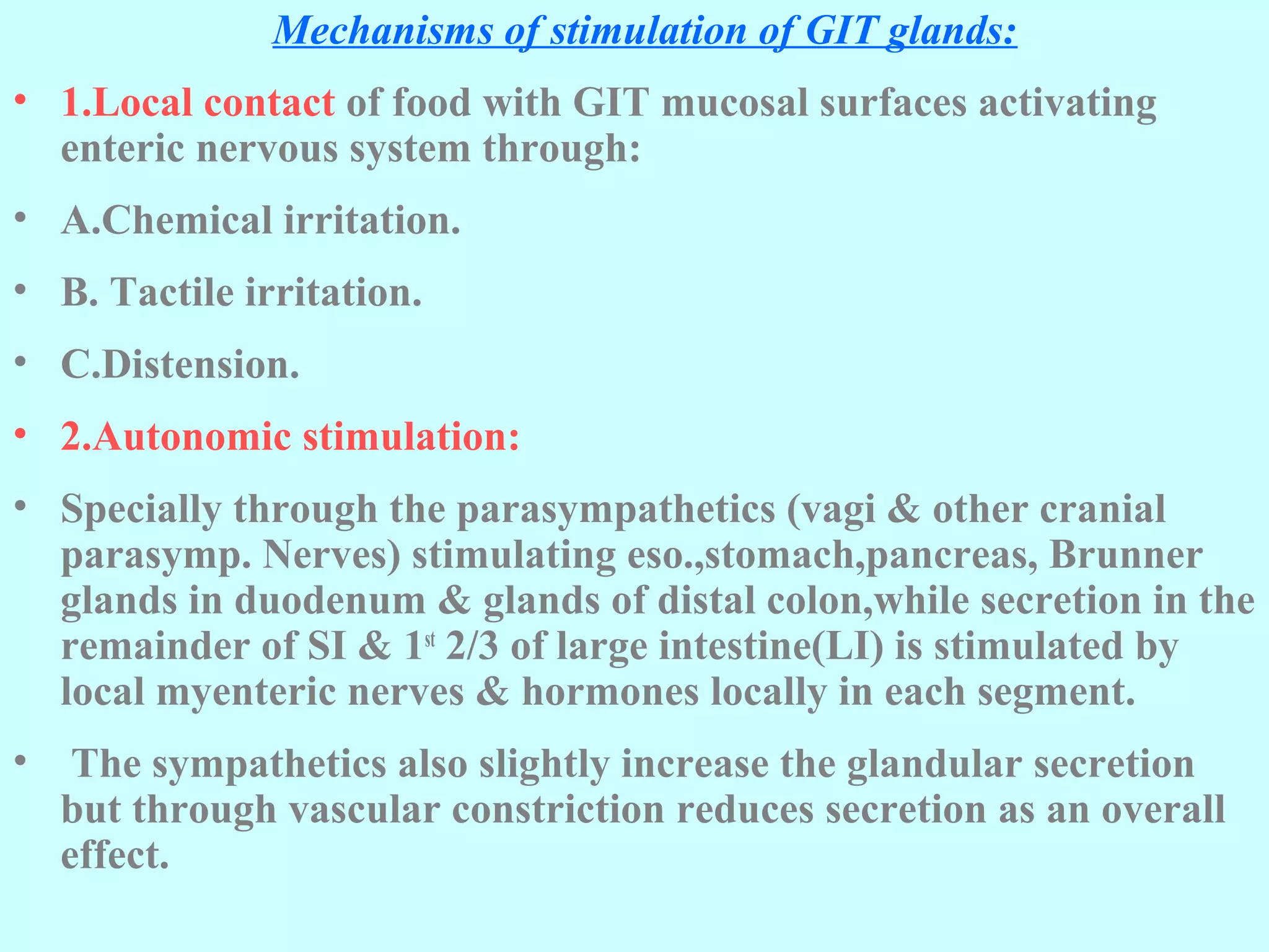 3Mechanisms of stimulation of GIT glands:
• 1.Local contact of food with GIT mucosal surfaces activating
enteric nervous system through:
• A.Chemical irritation.
• B. Tactile irritation.
• C.Distension.
• 2.Autonomic stimulation:
• Specially through the parasympathetics (vagi & other cranial
parasymp. Nerves) stimulating eso.,stomach,pancreas, Brunner
glands in duodenum & glands of distal colon,while secretion in the
remainder of SI & 1st
2/3 of large intestine(LI) is stimulated by
local myenteric nerves & hormones locally in each segment.
• The sympathetics also slightly increase the glandular secretion
but through vascular constriction reduces secretion as an overall
effect.
 