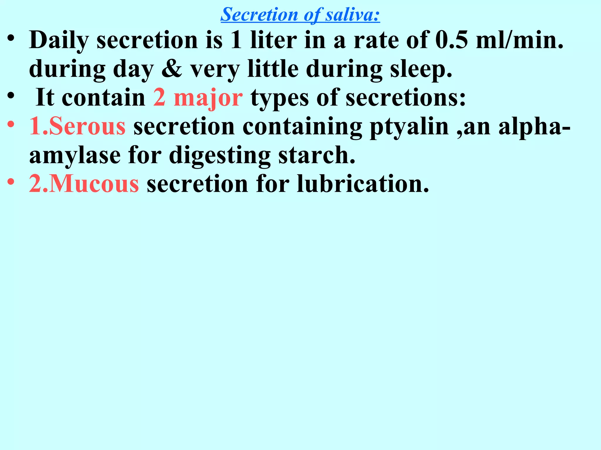 Secretion of saliva:
• Daily secretion is 1 liter in a rate of 0.5 ml/min.
during day & very little during sleep.
• It contain 2 major types of secretions:
• 1.Serous secretion containing ptyalin ,an alpha-
amylase for digesting starch.
• 2.Mucous secretion for lubrication.
 