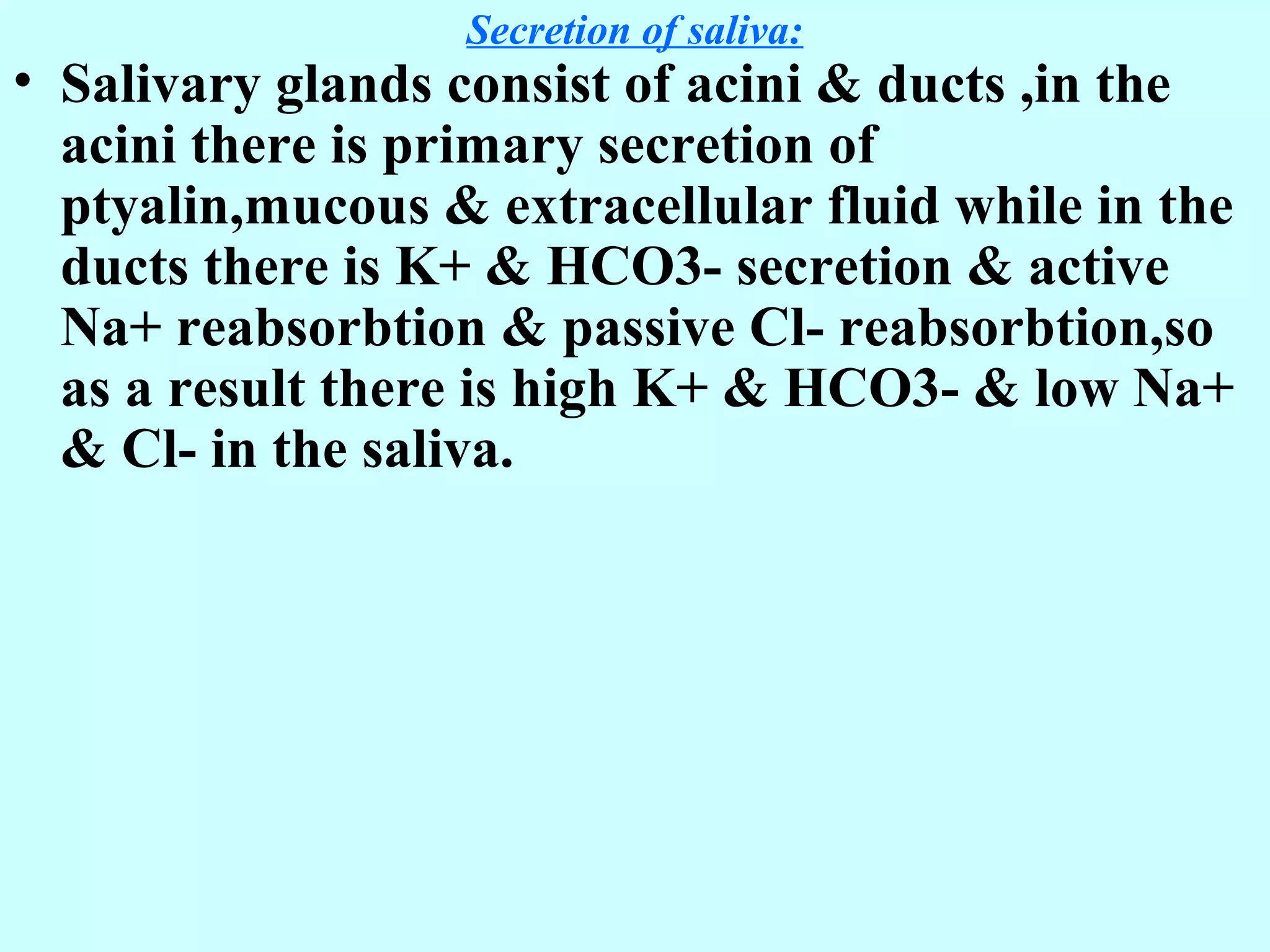 Secretion of saliva:
• Salivary glands consist of acini & ducts ,in the
acini there is primary secretion of
ptyalin,mucous & extracellular fluid while in the
ducts there is K+ & HCO3- secretion & active
Na+ reabsorbtion & passive Cl- reabsorbtion,so
as a result there is high K+ & HCO3- & low Na+
& Cl- in the saliva.
 