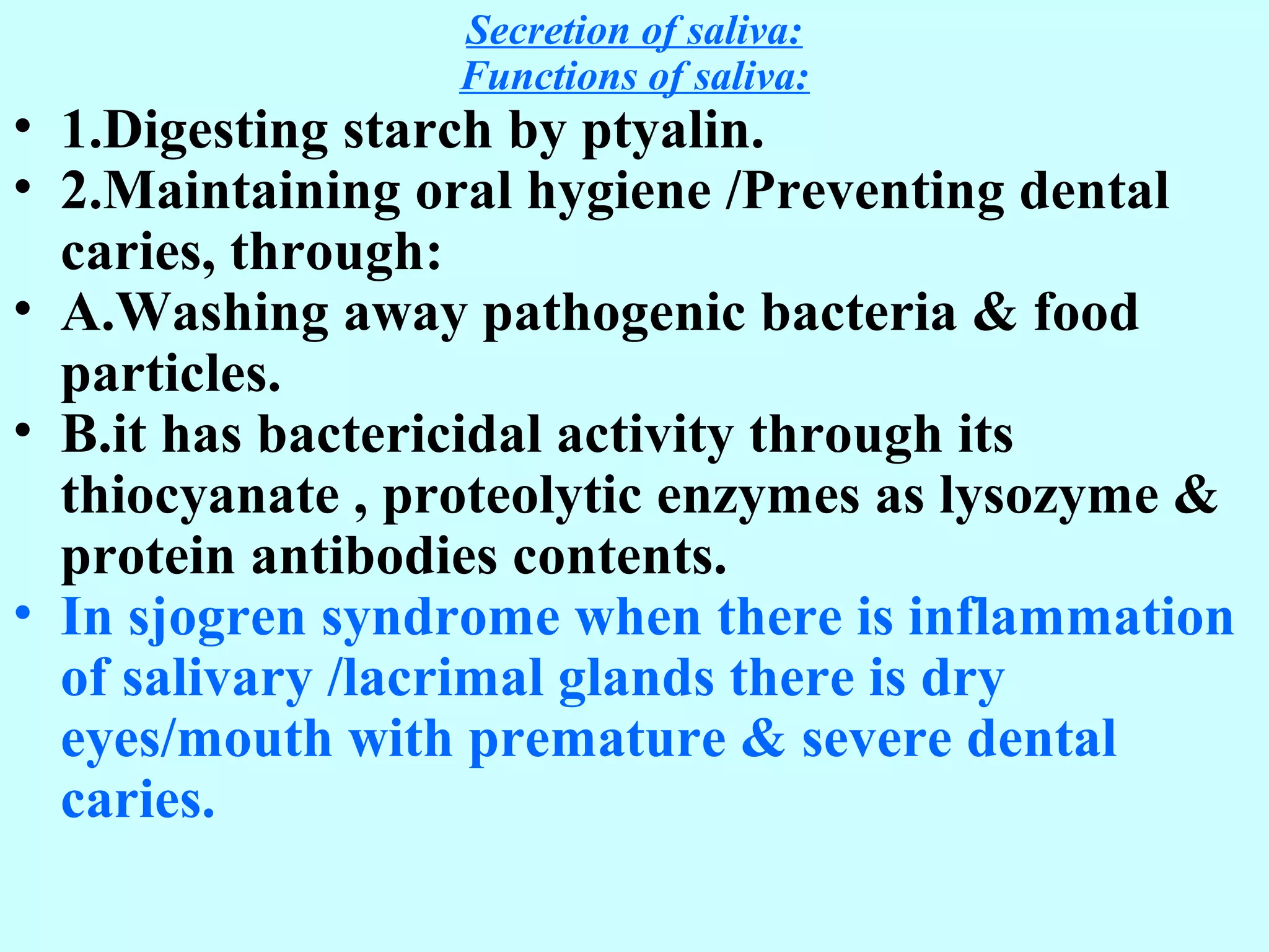 Secretion of saliva:
Functions of saliva:
• 1.Digesting starch by ptyalin.
• 2.Maintaining oral hygiene /Preventing dental
caries, through:
• A.Washing away pathogenic bacteria & food
particles.
• B.it has bactericidal activity through its
thiocyanate , proteolytic enzymes as lysozyme &
protein antibodies contents.
• In sjogren syndrome when there is inflammation
of salivary /lacrimal glands there is dry
eyes/mouth with premature & severe dental
caries.
 