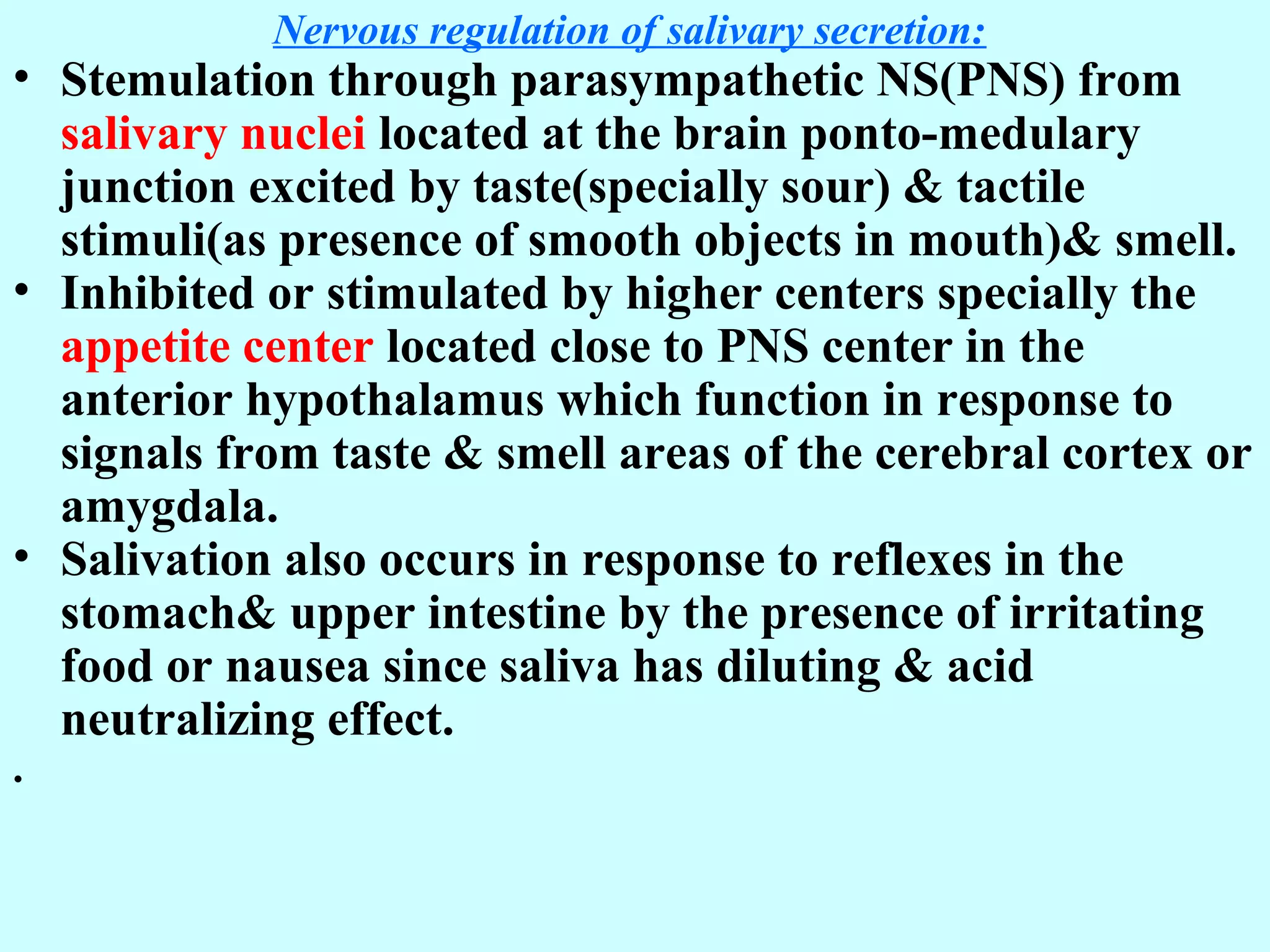 Nervous regulation of salivary secretion:
• Stemulation through parasympathetic NS(PNS) from
salivary nuclei located at the brain ponto-medulary
junction excited by taste(specially sour) & tactile
stimuli(as presence of smooth objects in mouth)& smell.
• Inhibited or stimulated by higher centers specially the
appetite center located close to PNS center in the
anterior hypothalamus which function in response to
signals from taste & smell areas of the cerebral cortex or
amygdala.
• Salivation also occurs in response to reflexes in the
stomach& upper intestine by the presence of irritating
food or nausea since saliva has diluting & acid
neutralizing effect.
.
 