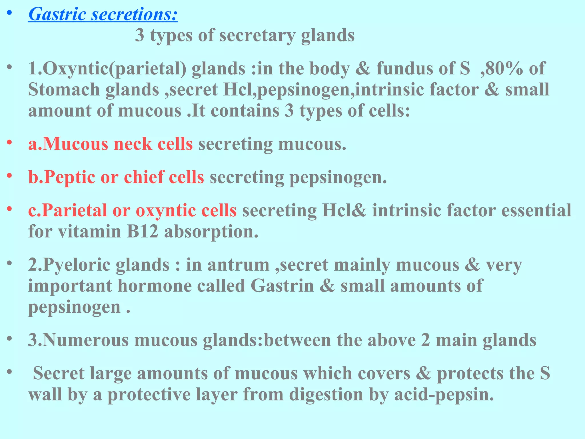 • Gastric secretions:
3 types of secretary glands
• 1.Oxyntic(parietal) glands :in the body & fundus of S ,80% of
Stomach glands ,secret Hcl,pepsinogen,intrinsic factor & small
amount of mucous .It contains 3 types of cells:
• a.Mucous neck cells secreting mucous.
• b.Peptic or chief cells secreting pepsinogen.
• c.Parietal or oxyntic cells secreting Hcl& intrinsic factor essential
for vitamin B12 absorption.
• 2.Pyeloric glands : in antrum ,secret mainly mucous & very
important hormone called Gastrin & small amounts of
pepsinogen .
• 3.Numerous mucous glands:between the above 2 main glands
• Secret large amounts of mucous which covers & protects the S
wall by a protective layer from digestion by acid-pepsin.
 