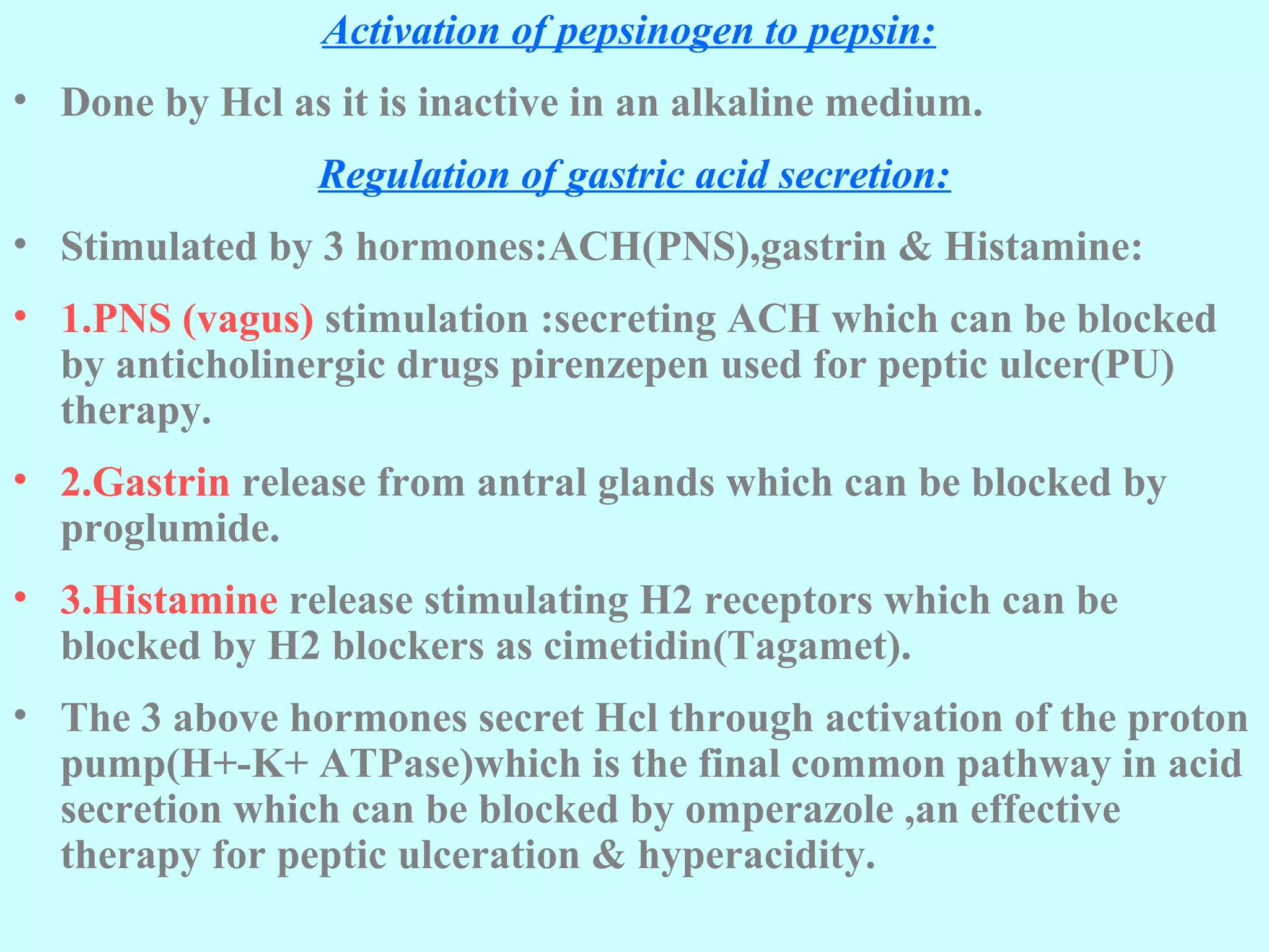 Activation of pepsinogen to pepsin:
• Done by Hcl as it is inactive in an alkaline medium.
Regulation of gastric acid secretion:
• Stimulated by 3 hormones:ACH(PNS),gastrin & Histamine:
• 1.PNS (vagus) stimulation :secreting ACH which can be blocked
by anticholinergic drugs pirenzepen used for peptic ulcer(PU)
therapy.
• 2.Gastrin release from antral glands which can be blocked by
proglumide.
• 3.Histamine release stimulating H2 receptors which can be
blocked by H2 blockers as cimetidin(Tagamet).
• The 3 above hormones secret Hcl through activation of the proton
pump(H+-K+ ATPase)which is the final common pathway in acid
secretion which can be blocked by omperazole ,an effective
therapy for peptic ulceration & hyperacidity.
 