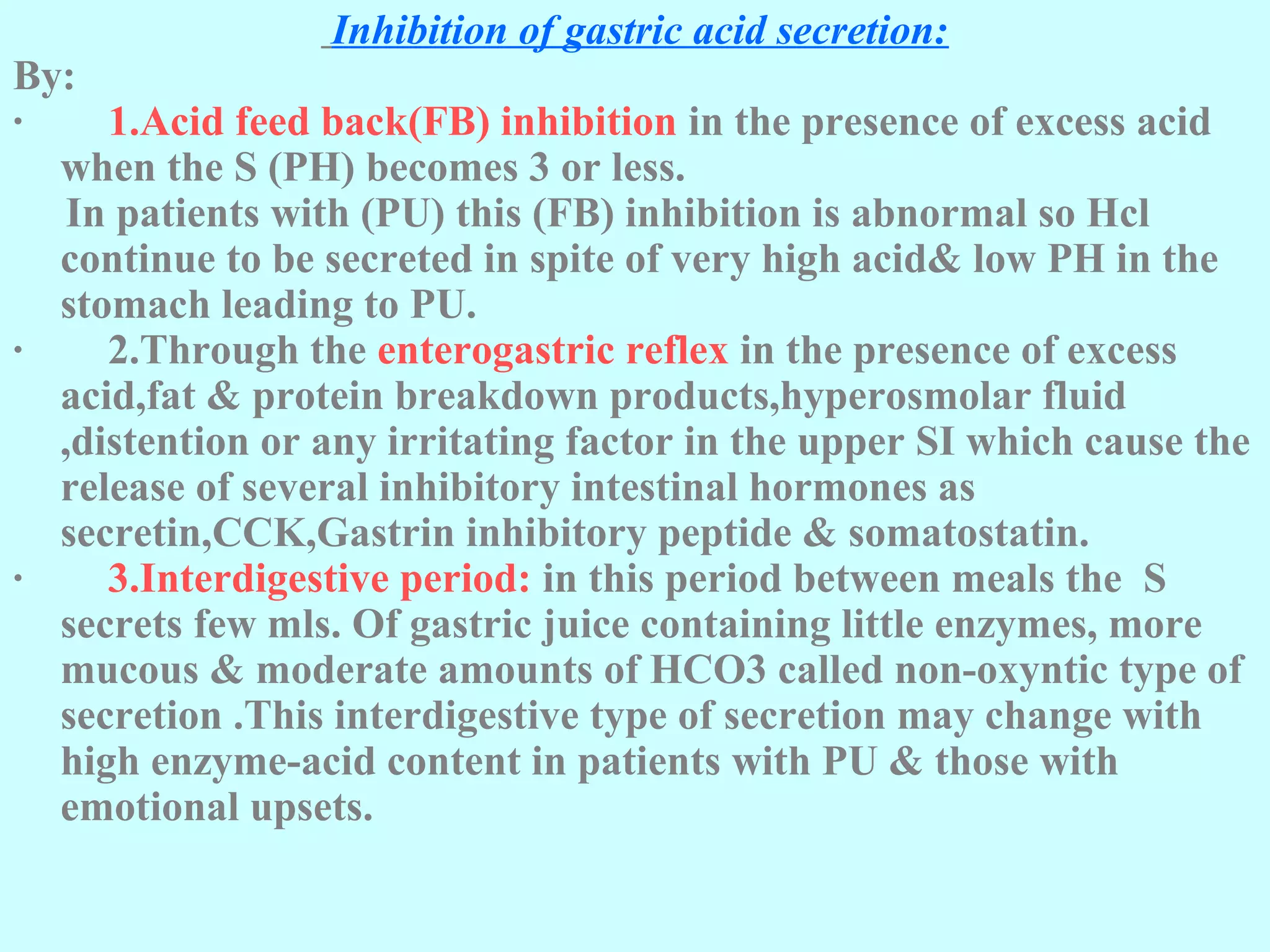 Inhibition of gastric acid secretion:
By:
· 1.Acid feed back(FB) inhibition in the presence of excess acid
when the S (PH) becomes 3 or less.
In patients with (PU) this (FB) inhibition is abnormal so Hcl
continue to be secreted in spite of very high acid& low PH in the
stomach leading to PU.
· 2.Through the enterogastric reflex in the presence of excess
acid,fat & protein breakdown products,hyperosmolar fluid
,distention or any irritating factor in the upper SI which cause the
release of several inhibitory intestinal hormones as
secretin,CCK,Gastrin inhibitory peptide & somatostatin.
· 3.Interdigestive period: in this period between meals the S
secrets few mls. Of gastric juice containing little enzymes, more
mucous & moderate amounts of HCO3 called non-oxyntic type of
secretion .This interdigestive type of secretion may change with
high enzyme-acid content in patients with PU & those with
emotional upsets.
 