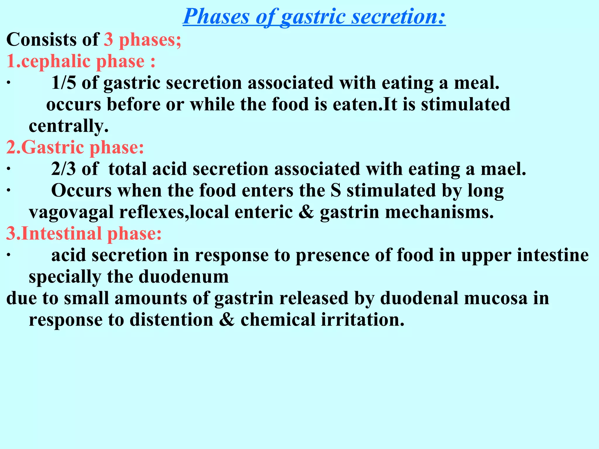 G. Phases of gastric secretion:
Consists of 3 phases;
1.cephalic phase :
· 1/5 of gastric secretion associated with eating a meal.
occurs before or while the food is eaten.It is stimulated
centrally.
2.Gastric phase:
· 2/3 of total acid secretion associated with eating a mael.
· Occurs when the food enters the S stimulated by long
vagovagal reflexes,local enteric & gastrin mechanisms.
3.Intestinal phase:
· acid secretion in response to presence of food in upper intestine
specially the duodenum
due to small amounts of gastrin released by duodenal mucosa in
response to distention & chemical irritation.
 