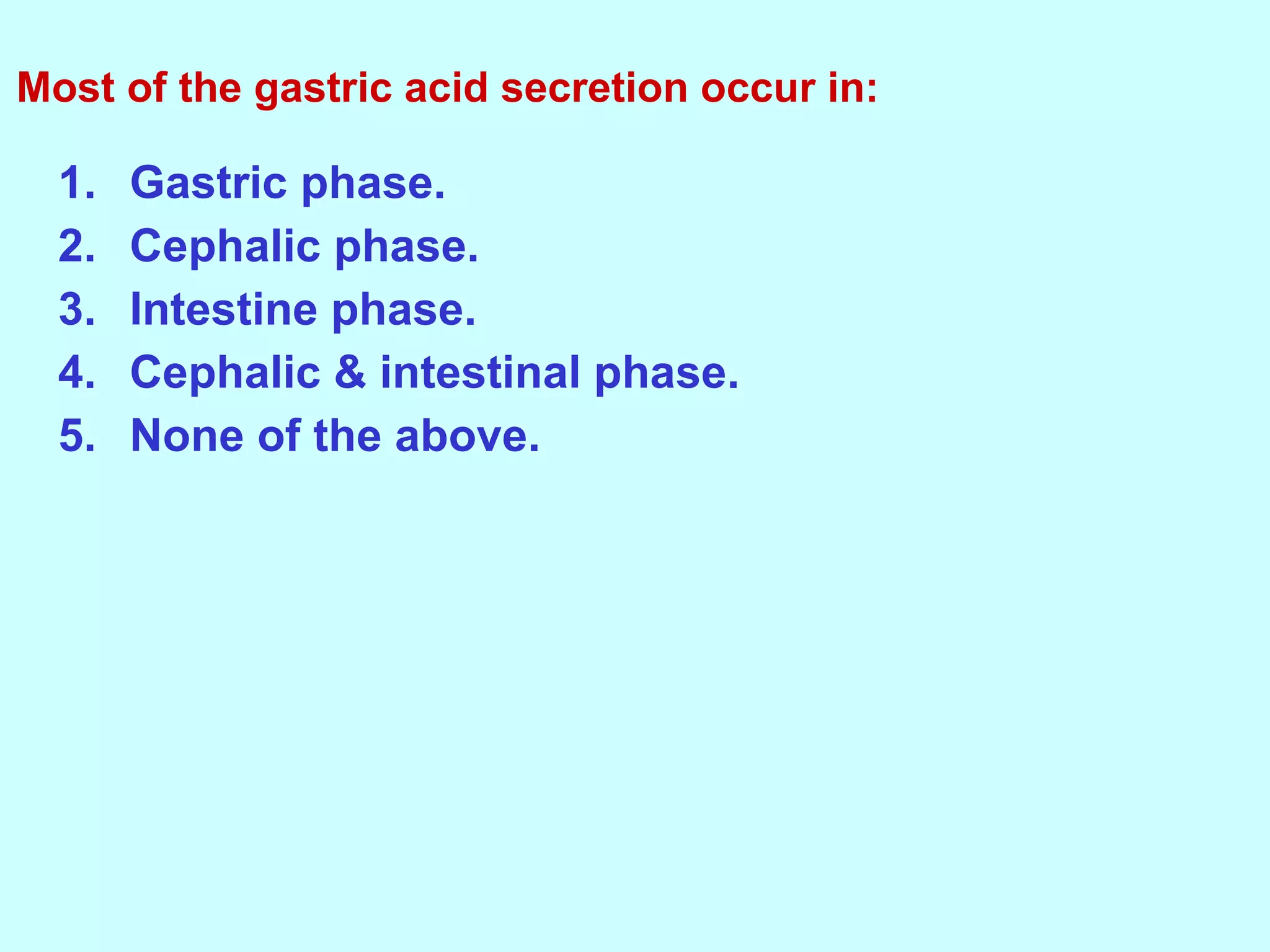 1. Gastric phase.
2. Cephalic phase.
3. Intestine phase.
4. Cephalic & intestinal phase.
5. None of the above.
Most of the gastric acid secretion occur in:
 