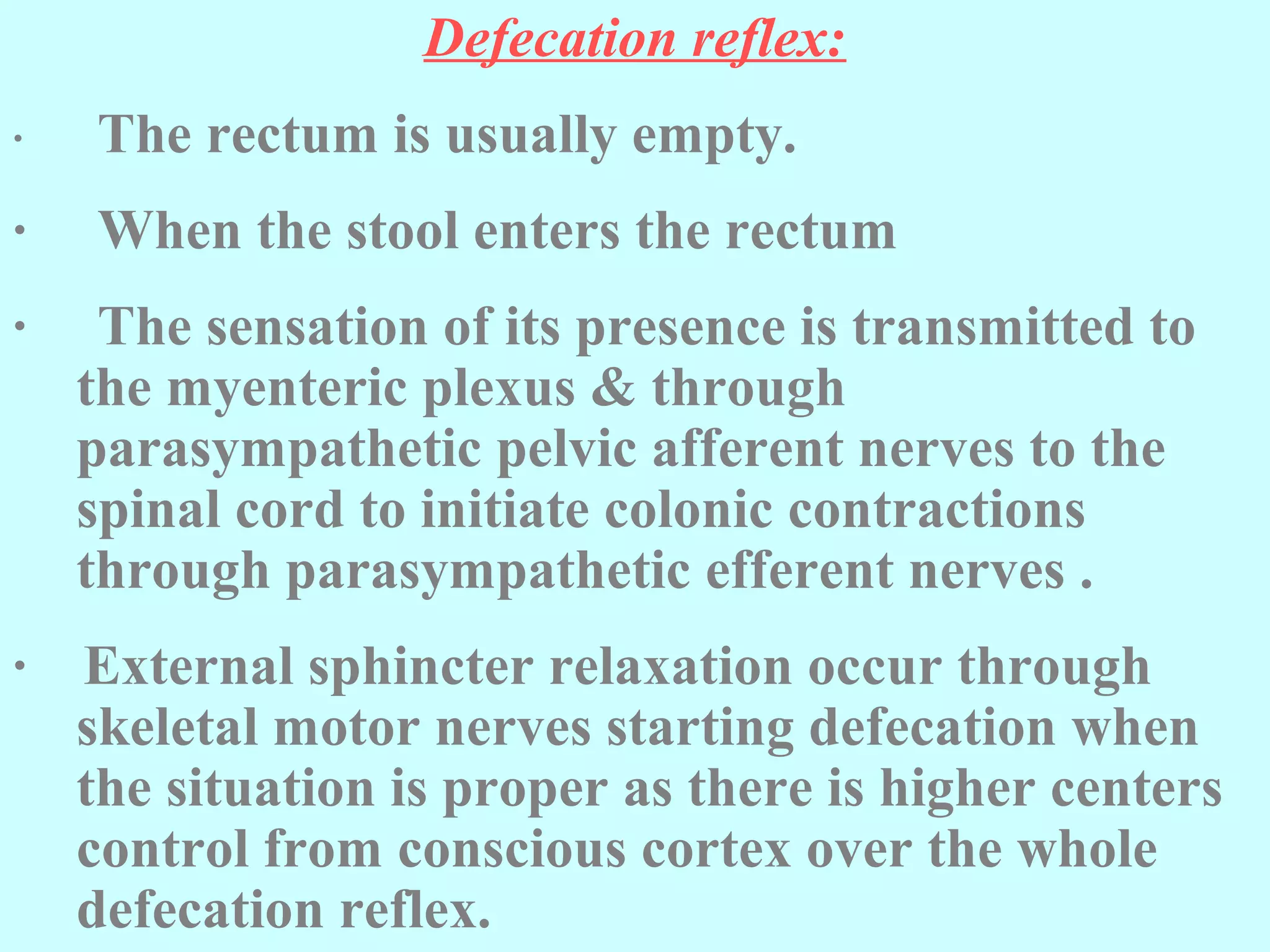 Defecation reflex:
· The rectum is usually empty.
· When the stool enters the rectum
· The sensation of its presence is transmitted to
the myenteric plexus & through
parasympathetic pelvic afferent nerves to the
spinal cord to initiate colonic contractions
through parasympathetic efferent nerves .
· External sphincter relaxation occur through
skeletal motor nerves starting defecation when
the situation is proper as there is higher centers
control from conscious cortex over the whole
defecation reflex.
 