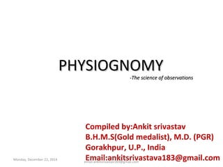 Monday, December 22, 2014
PHYSIOGNOMYPHYSIOGNOMY
-The science of observations-The science of observations
Compiled by:Ankit srivastav
B.H.M.S(Gold medalist), M.D. (PGR)
Gorakhpur, U.P., India
Email:ankitsrivastava183@gmail.comDrAnkitsrivastav@copyright2014
email:ankitsrivastav183@gmail.com
1
 