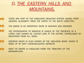 D.  THE  EASTERN  HILLS  AND  MOUNTAINS. THESE  ARE  PART  OF  THE  HIMALAYAS  MOUNTAIN  SYSTEM  HAVING  THEIR  GENERAL  ALIGNMENT  FROM  THE  NORTH  TO  THE  SOUTH  DIRECTION. THE  BARAK  IS  AN  IMPORTANT  RIVER  IN  MANIPUR  AND  MIZORAM. THE  PHYSIOGRAPHY  OF  MANIPUR  IS  UNIQUE  BY  THE  PRESENCE  OF  A  LARGE  LAKE  KNOWN  AS  ‘LOKTAK’ LAKE  AT  THE  CENTRE,  SURROUNDED  BY  MOUNTAINS  FROM  ALL  SIDES. MIZORAM  WHICH  IS  ALSO  KNOWN  AS  THE  ‘MOLASSIS  BASIN’  WHICH  IS  MADE  UP  OF  SOFT  UNCONSOLIDATED  DEPOSITS. MOST  OS  RIVERS  IN  NAGALAND  FORM  THE  TRIBUTARY  OF  THE  BRAHMAPUTRA. 