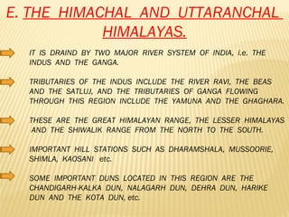 E.  THE  HIMACHAL  AND  UTTARANCHAL  HIMALAYAS. IT  IS  DRAIND  BY  TWO  MAJOR  RIVER  SYSTEM  OF  INDIA,  i.e.  THE  INDUS  AND  THE  GANGA. TRIBUTARIES  OF  THE  INDUS  INCLUDE  THE  RIVER  RAVI,  THE  BEAS  AND  THE  SATLUJ,  AND  THE  TRIBUTARIES  OF  GANGA  FLOWING  THROUGH  THIS  REGION  INCLUDE  THE  YAMUNA  AND  THE  GHAGHARA. THESE  ARE  THE  GREAT  HIMALAYAN  RANGE,  THE  LESSER  HIMALAYAS  AND  THE  SHIWALIK  RANGE  FROM  THE  NORTH  TO  THE  SOUTH. IMPORTANT  HILL  STATIONS  SUCH  AS  DHARAMSHALA,  MUSSOORIE,  SHIMLA,  KAOSANI  etc. SOME  IMPORTANT  DUNS  LOCATED  IN  THIS  REGION  ARE  THE  CHANDIGARH-KALKA  DUN,  NALAGARH  DUN,  DEHRA  DUN,  HARIKE  DUN  AND  THE  KOTA  DUN, etc. 