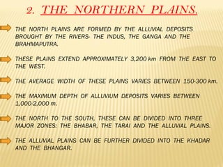 2.  THE  NORTHERN  PLAINS. THE  NORTH  PLAINS  ARE  FORMED  BY  THE  ALLUVIAL  DEPOSITS  BROUGHT  BY  THE  RIVERS-  THE  INDUS,  THE  GANGA  AND  THE  BRAHMAPUTRA. THESE  PLAINS  EXTEND  APPROXIMATELY  3,200 km  FROM  THE  EAST  TO  THE  WEST. THE  AVERAGE  WIDTH  OF  THESE  PLAINS  VARIES  BETWEEN  150-300 km. THE  MAXIMUM  DEPTH  OF  ALLUVIUM  DEPOSITS  VARIES  BETWEEN  1,000-2,000 m. THE  NORTH  TO  THE  SOUTH,  THESE  CAN  BE  DIVIDED  INTO  THREE  MAJOR  ZONES:  THE  BHABAR,  THE  TARAI  AND  THE  ALLUVIAL  PLAINS. THE  ALLUVIAL  PLAINS  CAN  BE  FURTHER  DIVIDED  INTO  THE  KHADAR  AND  THE  BHANGAR. 